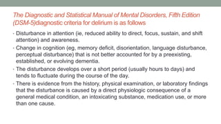 The Diagnostic and Statistical Manual of Mental Disorders, Fifth Edition
(DSM-5)diagnostic criteria for delirium is as follows
• Disturbance in attention (ie, reduced ability to direct, focus, sustain, and shift
attention) and awareness.
• Change in cognition (eg, memory deficit, disorientation, language disturbance,
perceptual disturbance) that is not better accounted for by a preexisting,
established, or evolving dementia.
• The disturbance develops over a short period (usually hours to days) and
tends to fluctuate during the course of the day.
• There is evidence from the history, physical examination, or laboratory findings
that the disturbance is caused by a direct physiologic consequence of a
general medical condition, an intoxicating substance, medication use, or more
than one cause.
 