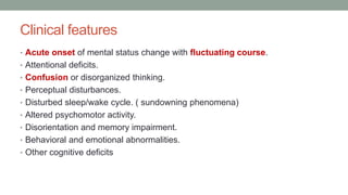 Clinical features
• Acute onset of mental status change with fluctuating course.
• Attentional deficits.
• Confusion or disorganized thinking.
• Perceptual disturbances.
• Disturbed sleep/wake cycle. ( sundowning phenomena)
• Altered psychomotor activity.
• Disorientation and memory impairment.
• Behavioral and emotional abnormalities.
• Other cognitive deficits
 