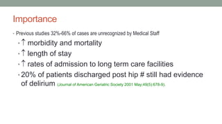 Importance
• Previous studies 32%-66% of cases are unrecognized by Medical Staff
•  morbidity and mortality
•  length of stay
•  rates of admission to long term care facilities
• 20% of patients discharged post hip # still had evidence
of delirium (Journal of American Geriatric Society 2001 May;49(5):678-9).
 