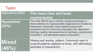Types:
Hyperactive (30%) The most clear and least
controversial.
Hypoactive
(24%)
The most difficult type to identify. A large percentage of
these patients are inappropriately diagnosed and treated as
depressed. Classically, these patients present with
symptoms that are commonly associated with depression
(lethargy, apathy, decreased level of alertness, psychomotor
retardation, and decreased speech production).
Mixed
(46%)
Waxing and waning pattern. Commonly seen in
surgical patients (agitated at times, with alternating
episodes of hypoactivity).
 