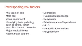 Predisposing risk factors
• >60 years of age
• Male sex
• Visual impairment
• Underlying brain pathology
such as stroke, tumor,
vasculitis, trauma, dementia
• Major medical illness
• Recent major surgery
• Depression
• Functional dependence
• Dehydration
• Substance abuse/dependence
• Hip fx
• Metabolic abnormalities
• Polypharmacy
 