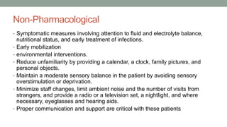 Non-Pharmacological
• Symptomatic measures involving attention to fluid and electrolyte balance,
nutritional status, and early treatment of infections.
• Early mobilization
• environmental interventions.
• Reduce unfamiliarity by providing a calendar, a clock, family pictures, and
personal objects.
• Maintain a moderate sensory balance in the patient by avoiding sensory
overstimulation or deprivation.
• Minimize staff changes, limit ambient noise and the number of visits from
strangers, and provide a radio or a television set, a nightlight, and where
necessary, eyeglasses and hearing aids.
• Proper communication and support are critical with these patients
 