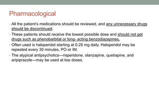 Pharmacological
• All the patient’s medications should be reviewed, and any unnecessary drugs
should be discontinued.
• These patients should receive the lowest possible dose and should not get
drugs such as phenobarbital or long- acting benzodiazepines.
• Often used is haloperidol starting at 0.25 mg daily. Haloperidol may be
repeated every 30 minutes, PO or IM.
• The atypical antipsychotics—risperidone, olanzapine, quetiapine, and
aripiprazole—may be used at low doses.
 