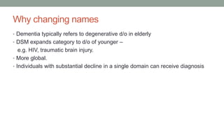 Why changing names
• Dementia typically refers to degenerative d/o in elderly
• DSM expands category to d/o of younger –
e.g. HIV, traumatic brain injury.
• More global.
• Individuals with substantial decline in a single domain can receive diagnosis
 