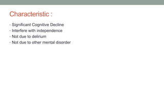 Characteristic :
• Significant Cognitive Decline
• Interfere with independence
• Not due to delirium
• Not due to other mental disorder
 