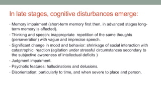 In late stages, cognitive disturbances emerge:
• Memory impairment (short-term memory first then, in advanced stages long-
term memory is affected).
• Thinking and speech: inappropriate repetition of the same thoughts
(perseveration) with vague and imprecise speech.
• Significant change in mood and behavior: shrinkage of social interaction with
catastrophic reaction (agitation under stressful circumstances secondary to
the subjective awareness of intellectual deficits )
• Judgment impairment.
• Psychotic features: hallucinations and delusions.
• Disorientation: particularly to time, and when severe to place and person.
 