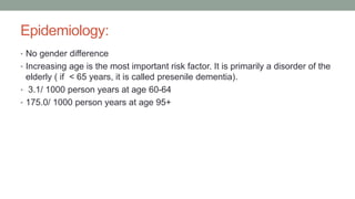 Epidemiology:
• No gender difference
• Increasing age is the most important risk factor. It is primarily a disorder of the
elderly ( if < 65 years, it is called presenile dementia).
• 3.1/ 1000 person years at age 60-64
• 175.0/ 1000 person years at age 95+
 