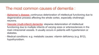 The most common causes of dementia :
• Alzheimer’s disease: continuous deterioration of intellectual functioning due to
degenerative process affecting the whole cortex, especially cholinergic
neurons.
• Vascular (multi-infarct) dementia: stepwise deterioration of intellectual
functioning due to multiple infarcts of varying sizes or arteriosclerosis in the
main intracranial vessels. It usually occurs in patients with hypertension or
diabetes.
• Medical conditions: e.g. metabolic causes: vitamin deficiency (e.g. B12),
hypothyroidism.
 