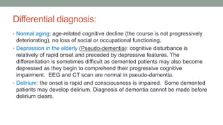 Differential diagnosis:
• Normal aging: age-related cognitive decline (the course is not progressively
deteriorating), no loss of social or occupational functioning.
• Depression in the elderly (Pseudo-dementia): cognitive disturbance is
relatively of rapid onset and preceded by depressive features. The
differentiation is sometimes difficult as demented patients may also become
depressed as they begin to comprehend their progressive cognitive
impairment. EEG and CT scan are normal in pseudo-dementia.
• Delirium: the onset is rapid and consciousness is impaired. Some demented
patients may develop delirium. Diagnosis of dementia cannot be made before
delirium clears.
 