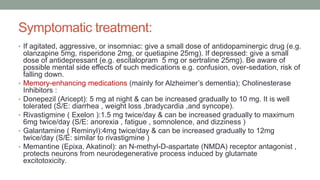 Symptomatic treatment:
• If agitated, aggressive, or insomniac: give a small dose of antidopaminergic drug (e.g.
olanzapine 5mg, risperidone 2mg, or quetiapine 25mg). If depressed: give a small
dose of antidepressant (e.g. escitalopram 5 mg or sertraline 25mg). Be aware of
possible mental side effects of such medications e.g. confusion, over-sedation, risk of
falling down.
• Memory-enhancing medications (mainly for Alzheimer’s dementia); Cholinesterase
Inhibitors :
• Donepezil (Aricept): 5 mg at night & can be increased gradually to 10 mg. It is well
tolerated (S/E: diarrhea , weight loss ,bradycardia ,and syncope).
• Rivastigmine ( Exelon ):1.5 mg twice/day & can be increased gradually to maximum
6mg twice/day (S/E: anorexia , fatigue , somnolence, and dizziness )
• Galantamine ( Reminyl):4mg twice/day & can be increased gradually to 12mg
twice/day (S/E: similar to rivastigmine )
• Memantine (Epixa, Akatinol): an N-methyl-D-aspartate (NMDA) receptor antagonist ,
protects neurons from neurodegenerative process induced by glutamate
excitotoxicity.
 