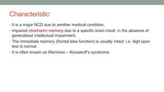 Characteristic:
• It is a major NCD due to another medical condition.
• impaired short-term memory due to a specific brain insult, in the absence of
generalized intellectual impairment.
• The immediate memory (frontal lobe function) is usually intact: i.e. digit span
test is normal.
• It is often known as Wernicke – Korsakoff’s syndrome.
 