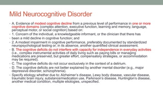 Mild Neurocognitive Disorder
• A. Evidence of modest cognitive decline from a previous level of performance in one or more
cognitive domains (complex attention, executive function, learning and memory, language,
perceptual motor, or social cognition) based on:
• 1. Concern of the individual, a knowledgeable informant, or the clinician that there has
• been a mild decline in cognitive function; and
• 2. A modest impairment in cognitive performance, preferably documented by standardized
neuropsychological testing or, in its absence, another quantified clinical assessment.
• B. The cognitive deficits do not interfere with capacity for independence in everyday activities
(i.e., complex instrumental activities of daily living such as paying bills or managing
medications are preserved, but greater effort, compensatory strategies, or accommodation
may be required).
• C. The cognitive deficits do not occur exclusively in the context of a delirium.
• D. The cognitive deficits are not better explained by another mental disorder (e.g., major
depressive disorder, schizophrenia).
• Specify etiology whether due to: Alzheimer’s disease, Lewy body disease, vascular disease,
traumatic brain injury, substance/medication use, Parkinson’s disease, Huntington’s disease,
another medical condition, multiple etiologies, unspecified.
 