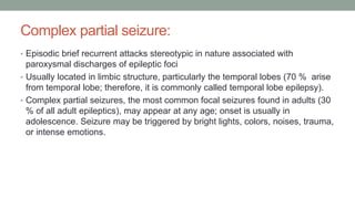 Complex partial seizure:
• Episodic brief recurrent attacks stereotypic in nature associated with
paroxysmal discharges of epileptic foci
• Usually located in limbic structure, particularly the temporal lobes (70 % arise
from temporal lobe; therefore, it is commonly called temporal lobe epilepsy).
• Complex partial seizures, the most common focal seizures found in adults (30
% of all adult epileptics), may appear at any age; onset is usually in
adolescence. Seizure may be triggered by bright lights, colors, noises, trauma,
or intense emotions.
 