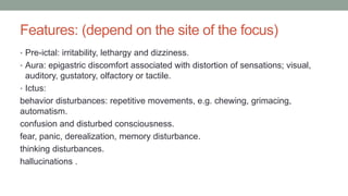 Features: (depend on the site of the focus)
• Pre-ictal: irritability, lethargy and dizziness.
• Aura: epigastric discomfort associated with distortion of sensations; visual,
auditory, gustatory, olfactory or tactile.
• Ictus:
behavior disturbances: repetitive movements, e.g. chewing, grimacing,
automatism.
confusion and disturbed consciousness.
fear, panic, derealization, memory disturbance.
thinking disturbances.
hallucinations .
 