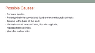 Possible Causes:
• Perinatal injuries.
• Prolonged febrile convulsions (lead to mesiotemporal sclerosis).
• Trauma to the base of the skull.
• Hamartomas of temporal lobe, fibrosis or gliosis.
• Hippocambal sclerosis.
• Vascular malformation
 
