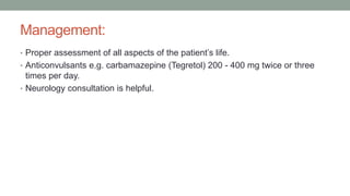 Management:
• Proper assessment of all aspects of the patient’s life.
• Anticonvulsants e.g. carbamazepine (Tegretol) 200 - 400 mg twice or three
times per day.
• Neurology consultation is helpful.
 