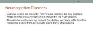 Neurocognitive Disorders
• Cognitive deficits are present in many mental disorders but only disorders
whose core features are cognitive are included in the NCD category.
• The cognitive decline was not present from birth or very early in life therefore
represent a decline from a previously attained level of functioning.
5
 