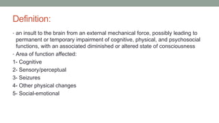 Definition:
• an insult to the brain from an external mechanical force, possibly leading to
permanent or temporary impairment of cognitive, physical, and psychosocial
functions, with an associated diminished or altered state of consciousness
• Area of function affected:
1- Cognitive
2- Sensory/perceptual
3- Seizures
4- Other physical changes
5- Social-emotional
 