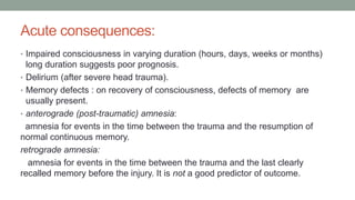 Acute consequences:
• Impaired consciousness in varying duration (hours, days, weeks or months)
long duration suggests poor prognosis.
• Delirium (after severe head trauma).
• Memory defects : on recovery of consciousness, defects of memory are
usually present.
• anterograde (post-traumatic) amnesia:
amnesia for events in the time between the trauma and the resumption of
normal continuous memory.
retrograde amnesia:
amnesia for events in the time between the trauma and the last clearly
recalled memory before the injury. It is not a good predictor of outcome.
 