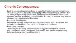Chronic Consequences:
• Lasting cognitive impairment: there is more likelihood of cognitive impairment
when the injury has caused a prolonged post traumatic amnesia (of more than
24 hours).Cognitive impairment was particularly associated with parietal and
temporal damage, especially on the left side. Recovery of function may be very
slow and may continue over the years.
• Emotional disturbances:
Depressive, anxiety and phobic features are common, and associated with
somatic complaints such as headache, fatigue and, dizziness.
• Personality changes:
There may be irritability, reduced control of aggressive impulses, sexual
disinhibition and some coarsening of behaviour and premorbid personality
traits, particularly after frontal lobe injury.
 