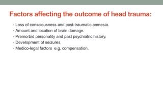 Factors affecting the outcome of head trauma:
• Loss of consciousness and post-traumatic amnesia.
• Amount and location of brain damage.
• Premorbid personality and past psychiatric history.
• Development of seizures.
• Medico-legal factors e.g. compensation.
 