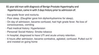 81 year old man with diagnosis of Benign Prostate Hypertrophy and
Hypertension, came in with 3 days history prior to admission of:
• low-grade fever and nocturia.
• Poor sleep. (Daughter gave him diphenhydramine for sleep).
• On day of admission, became confused, had high grade fever. No loss of
consciousness, vomiting
• Past medical history: Hypertension
• Personal/ Social History: Smoke tobacco
• In hospital, diagnosed to have UTI and acute urinary retention.
• 6 hours after admission, became combative, agitated, confused. Pulled out IV
and insisted on going home
 