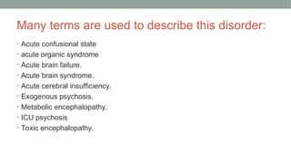 Many terms are used to describe this disorder:
• Acute confusional state
• acute organic syndrome
• Acute brain failure.
• Acute brain syndrome.
• Acute cerebral insufficiency.
• Exogenous psychosis.
• Metabolic encephalopathy.
• ICU psychosis
• Toxic encephalopathy.
 