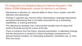 The Diagnostic and Statistical Manual of Mental Disorders, Fifth
Edition (DSM-5)diagnostic criteria for delirium is as follows
• Disturbance in attention (ie, reduced ability to direct, focus, sustain, and shift
attention) and awareness.
• Change in cognition (eg, memory deficit, disorientation, language disturbance,
perceptual disturbance) that is not better accounted for by a preexisting,
established, or evolving dementia.
• The disturbance develops over a short period (usually hours to days) and
tends to fluctuate during the course of the day.
• There is evidence from the history, physical examination, or laboratory findings
that the disturbance is caused by a direct physiologic consequence of a
general medical condition, an intoxicating substance, medication use, or more
than one cause.
 