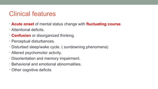 Clinical features
• Acute onset of mental status change with fluctuating course.
• Attentional deficits.
• Confusion or disorganized thinking.
• Perceptual disturbances.
• Disturbed sleep/wake cycle. ( sundowning phenomena)
• Altered psychomotor activity.
• Disorientation and memory impairment.
• Behavioral and emotional abnormalities.
• Other cognitive deficits
 