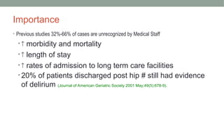 Importance
• Previous studies 32%-66% of cases are unrecognized by Medical Staff
•  morbidity and mortality
•  length of stay
•  rates of admission to long term care facilities
• 20% of patients discharged post hip # still had evidence
of delirium (Journal of American Geriatric Society 2001 May;49(5):678-9).
 