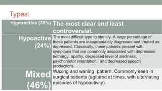Types:
Hyperactive (30%) The most clear and least
controversial.
Hypoactive
(24%)
The most difficult type to identify. A large percentage of
these patients are inappropriately diagnosed and treated as
depressed. Classically, these patients present with
symptoms that are commonly associated with depression
(lethargy, apathy, decreased level of alertness,
psychomotor retardation, and decreased speech
production).
Mixed
(46%)
Waxing and waning ‌pattern. Commonly seen in
surgical patients (agitated at times, with alternating
episodes of hypoactivity).
 