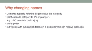 Why changing names
• Dementia typically refers to degenerative d/o in elderly
• DSM expands category to d/o of younger –
e.g. HIV, traumatic brain injury.
• More global.
• Individuals with substantial decline in a single domain can receive diagnosis
 