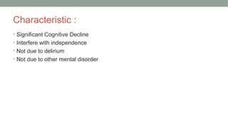 Characteristic :
• Significant Cognitive Decline
• Interfere with independence
• Not due to delirium
• Not due to other mental disorder
 