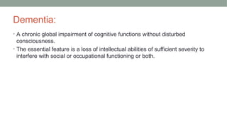 Dementia:
• A chronic global impairment of cognitive functions without disturbed
consciousness.
• The essential feature is a loss of intellectual abilities of sufficient severity to
interfere with social or occupational functioning or both.
 