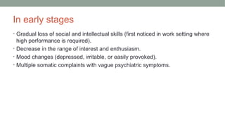 In early stages
• Gradual loss of social and intellectual skills (first noticed in work setting where
high performance is required).
• Decrease in the range of interest and enthusiasm.
• Mood changes (depressed, irritable, or easily provoked).
• Multiple somatic complaints with vague psychiatric symptoms.
 