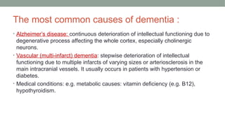 The most common causes of dementia :
• Alzheimer’s disease: continuous deterioration of intellectual functioning due to
degenerative process affecting the whole cortex, especially cholinergic
neurons.
• Vascular (multi-infarct) dementia: stepwise deterioration of intellectual
functioning due to multiple infarcts of varying sizes or arteriosclerosis in the
main intracranial vessels. It usually occurs in patients with hypertension or
diabetes.
• Medical conditions: e.g. metabolic causes: vitamin deficiency (e.g. B12),
hypothyroidism.
 