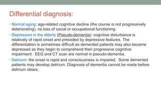 Differential diagnosis:
• Normal aging: age-related cognitive decline (the course is not progressively
deteriorating), no loss of social or occupational functioning.
• Depression in the elderly (Pseudo-dementia): cognitive disturbance is
relatively of rapid onset and preceded by depressive features. The
differentiation is sometimes difficult as demented patients may also become
depressed as they begin to comprehend their progressive cognitive
impairment. EEG and CT scan are normal in pseudo-dementia.
• Delirium: the onset is rapid and consciousness is impaired. Some demented
patients may develop delirium. Diagnosis of dementia cannot be made before
delirium clears.
 