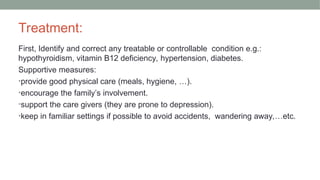 Treatment:
First, Identify and correct any treatable or controllable condition e.g.:
hypothyroidism, vitamin B12 deficiency, hypertension, diabetes.
Supportive measures:
•provide good physical care (meals, hygiene, …).
•encourage the family’s involvement.
•support the care givers (they are prone to depression).
•keep in familiar settings if possible to avoid accidents, wandering away,…etc.
 