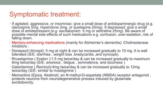 Symptomatic treatment:
• If agitated, aggressive, or insomniac: give a small dose of antidopaminergic drug (e.g.
olanzapine 5mg, risperidone 2mg, or quetiapine 25mg). If depressed: give a small
dose of antidepressant (e.g. escitalopram 5 mg or sertraline 25mg). Be aware of
possible mental side effects of such medications e.g. confusion, over-sedation, risk of
falling down.
• Memory-enhancing medications (mainly for Alzheimer’s dementia); Cholinesterase
Inhibitors :
• Donepezil (Aricept): 5 mg at night & can be increased gradually to 10 mg. It is well
tolerated (S/E: diarrhea , weight loss ,bradycardia ,and syncope).
• Rivastigmine ( Exelon ):1.5 mg twice/day & can be increased gradually to maximum
6mg twice/day (S/E: anorexia , fatigue , somnolence, and dizziness )
• Galantamine ( Reminyl):4mg twice/day & can be increased gradually to 12mg
twice/day (S/E: similar to rivastigmine )
• Memantine (Epixa, Akatinol): an N-methyl-D-aspartate (NMDA) receptor antagonist ,
protects neurons from neurodegenerative process induced by glutamate
excitotoxicity.
 