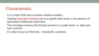 Characteristic:
• It is a major NCD due to another medical condition.
• impaired short-term memory due to a specific brain insult, in the absence of
generalized intellectual impairment.
• The immediate memory (frontal lobe function) is usually intact: i.e. digit span
test is normal.
• It is often known as Wernicke – Korsakoff’s syndrome.
 