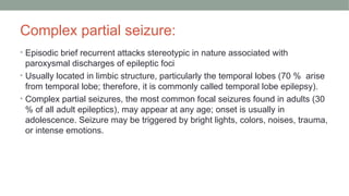 Complex partial seizure:
• Episodic brief recurrent attacks stereotypic in nature associated with
paroxysmal discharges of epileptic foci
• Usually located in limbic structure, particularly the temporal lobes (70 % arise
from temporal lobe; therefore, it is commonly called temporal lobe epilepsy).
• Complex partial seizures, the most common focal seizures found in adults (30
% of all adult epileptics), may appear at any age; onset is usually in
adolescence. Seizure may be triggered by bright lights, colors, noises, trauma,
or intense emotions.
 