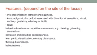 Features: (depend on the site of the focus)
• Pre-ictal: irritability, lethargy and dizziness.
• Aura: epigastric discomfort associated with distortion of sensations; visual,
auditory, gustatory, olfactory or tactile.
• Ictus:
behavior disturbances: repetitive movements, e.g. chewing, grimacing,
automatism.
confusion and disturbed consciousness.
fear, panic, derealization, memory disturbance.
thinking disturbances.
hallucinations .
 