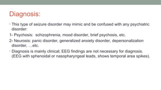 Diagnosis:
• This type of seizure disorder may mimic and be confused with any psychiatric
disorder:
1- Psychosis: schizophrenia, mood disorder, brief psychosis, etc.
2- Neurosis: panic disorder, generalized anxiety disorder, depersonalization
disorder, …etc.
• Diagnosis is mainly clinical; EEG findings are not necessary for diagnosis.
(EEG with sphenoidal or nasopharyngeal leads, shows temporal area spikes).
 