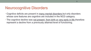 Neurocognitive Disorders
• Cognitive deficits are present in many mental disorders but only disorders
whose core features are cognitive are included in the NCD category.
• The cognitive decline was not present from birth or very early in life therefore
represent a decline from a previously attained level of functioning.
5
 