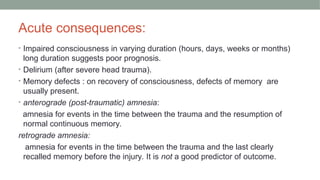 Acute consequences:
• Impaired consciousness in varying duration (hours, days, weeks or months)
long duration suggests poor prognosis.
• Delirium (after severe head trauma).
• Memory defects : on recovery of consciousness, defects of memory are
usually present.
• anterograde (post-traumatic) amnesia:
amnesia for events in the time between the trauma and the resumption of
normal continuous memory.
retrograde amnesia:
amnesia for events in the time between the trauma and the last clearly
recalled memory before the injury. It is not a good predictor of outcome.
 