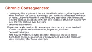 Chronic Consequences:
• Lasting cognitive impairment: there is more likelihood of cognitive impairment
when the injury has caused a prolonged post traumatic amnesia (of more than
24 hours).Cognitive impairment was particularly associated with parietal and
temporal damage, especially on the left side. Recovery of function may be very
slow and may continue over the years.
• Emotional disturbances:
Depressive, anxiety and phobic features are common, and associated with
somatic complaints such as headache, fatigue and, dizziness.
• Personality changes:
There may be irritability, reduced control of aggressive impulses, sexual
disinhibition and some coarsening of behaviour and premorbid personality
traits, particularly after frontal lobe injury.
 