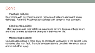 Con’t
• Psychotic features:
Depression with psychotic features (associated with non-dominant frontal
damage). Paranoid Psychosis (associated with temporal lobe damage).
• Social consequences:
Many patients and their relatives experience severe distress of head injury,
and have to make substantial changes in their way of life.
• Medico-legal aspects:
Compensation issue is more likely to contribute to disability if the patient feels
someone else is at fault, financial compensation is possible, low social status
and in industrial injury.
 