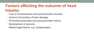 Factors affecting the outcome of head
trauma:
• Loss of consciousness and post-traumatic amnesia.
• Amount and location of brain damage.
• Premorbid personality and past psychiatric history.
• Development of seizures.
• Medico-legal factors e.g. compensation.
 