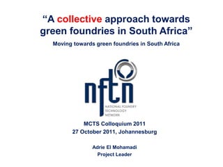 “A collective approach towards
green foundries in South Africa”
  Moving towards green foundries in South Africa




             MCTS Colloquium 2011
         27 October 2011, Johannesburg

                Adrie El Mohamadi
                  Project Leader
 
