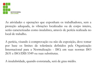 As atividades e operações que exponham os trabalhadores, sem a
proteção adequada, às vibrações localizadas ou de corpo inteiro,
serão caracterizadas como insalubres, através de perícia realizada no
local de trabalho.
A perícia, visando à comprovação ou não da exposição, deve tomar
por base os limites de tolerância definidos pela Organização
Internacional para a Normalização - ISO, em suas normas ISO
2631 e ISO/DIS 5349 ou suas substitutas.
A insalubridade, quando constatada, será de grau médio.
 